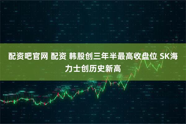 配资吧官网 配资 韩股创三年半最高收盘位 SK海力士创历史新高