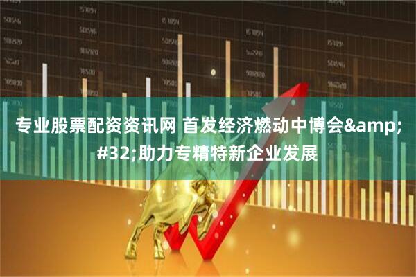 专业股票配资资讯网 首发经济燃动中博会&#32;助力专精特新企业发展