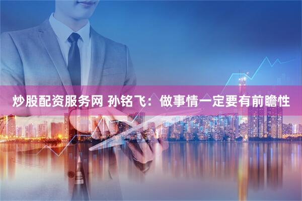 炒股配资服务网 孙铭飞：做事情一定要有前瞻性