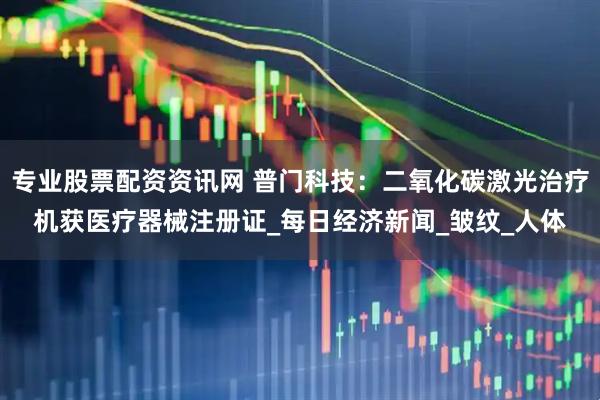 专业股票配资资讯网 普门科技：二氧化碳激光治疗机获医疗器械注册证_每日经济新闻_皱纹_人体