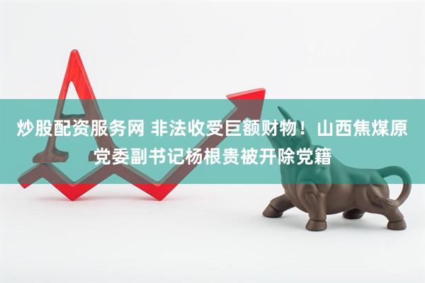 炒股配资服务网 非法收受巨额财物！山西焦煤原党委副书记杨根贵被开除党籍