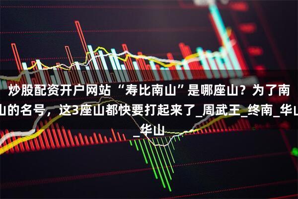 炒股配资开户网站 “寿比南山”是哪座山？为了南山的名号，这3座山都快要打起来了_周武王_终南_华山