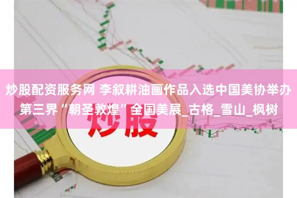 炒股配资服务网 李叙耕油画作品入选中国美协举办第三界“朝圣敦煌”全国美展_古格_雪山_枫树