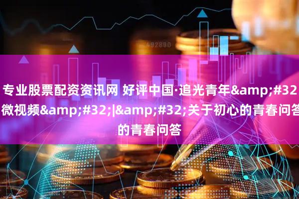 专业股票配资资讯网 好评中国·追光青年&#32;微视频&#32;|&#32;关于初心的青春问答