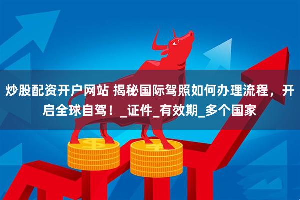 炒股配资开户网站 揭秘国际驾照如何办理流程，开启全球自驾！_证件_有效期_多个国家