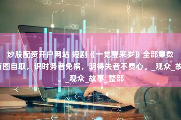 炒股配资开户网站 短剧《一觉醒来岁》全部集数观看，首图自取，识时务者免祸，明得失者不费心。_观众_故事_整部