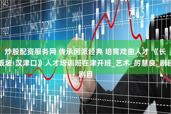 炒股配资服务网 传承厉派经典 培育戏曲人才 《长坂坡·汉津口》人才培训班在津开班_艺术_厉慧良_剧目