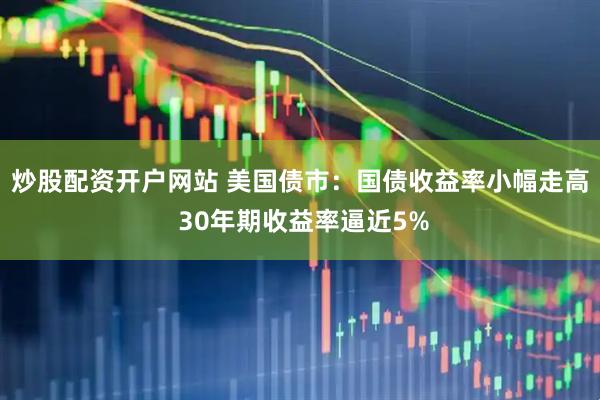炒股配资开户网站 美国债市：国债收益率小幅走高 30年期收益率逼近5%