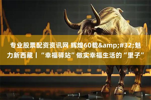 专业股票配资资讯网 辉煌60载&#32;魅力新西藏丨“幸福驿站”做实幸福生活的“里子”