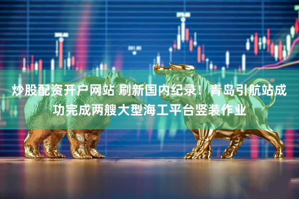 炒股配资开户网站 刷新国内纪录！青岛引航站成功完成两艘大型海工平台竖装作业