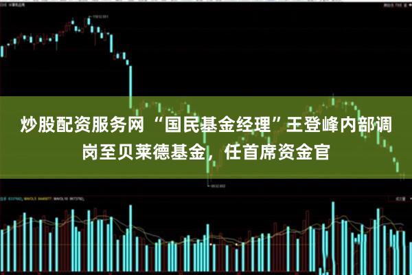 炒股配资服务网 “国民基金经理”王登峰内部调岗至贝莱德基金，任首席资金官