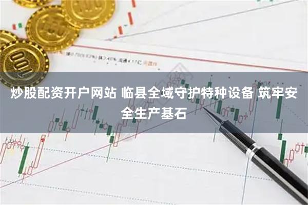 炒股配资开户网站 临县全域守护特种设备 筑牢安全生产基石
