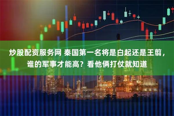炒股配资服务网 秦国第一名将是白起还是王翦，谁的军事才能高？看他俩打仗就知道