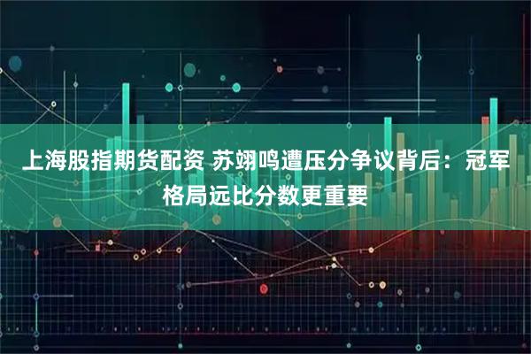 上海股指期货配资 苏翊鸣遭压分争议背后：冠军格局远比分数更重要