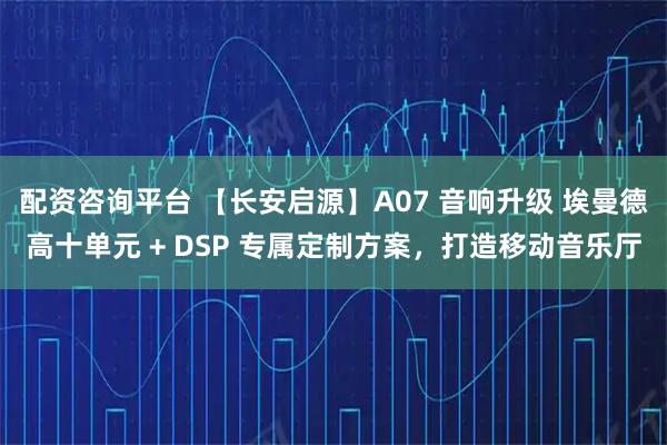 配资咨询平台 【长安启源】A07 音响升级 埃曼德高十单元 + DSP 专属定制方案,打造移动音乐厅