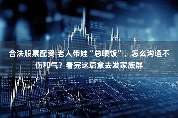 合法股票配资 老人带娃“总喂饭”，怎么沟通不伤和气？看完这篇拿去发家族群
