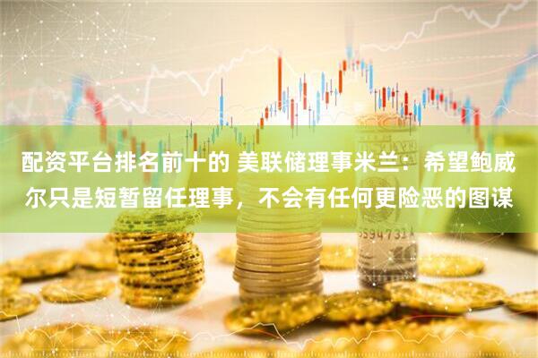 配资平台排名前十的 美联储理事米兰：希望鲍威尔只是短暂留任理事，不会有任何更险恶的图谋