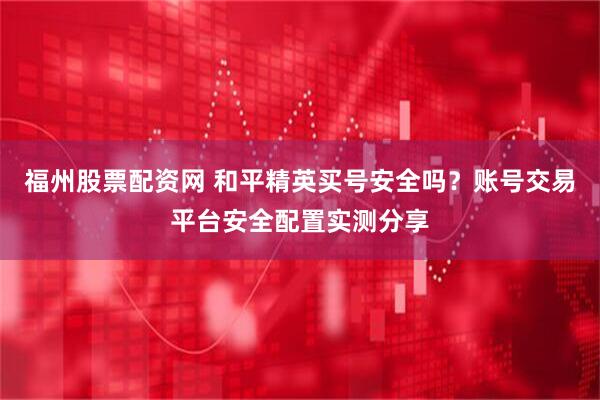 福州股票配资网 和平精英买号安全吗？账号交易平台安全配置实测分享
